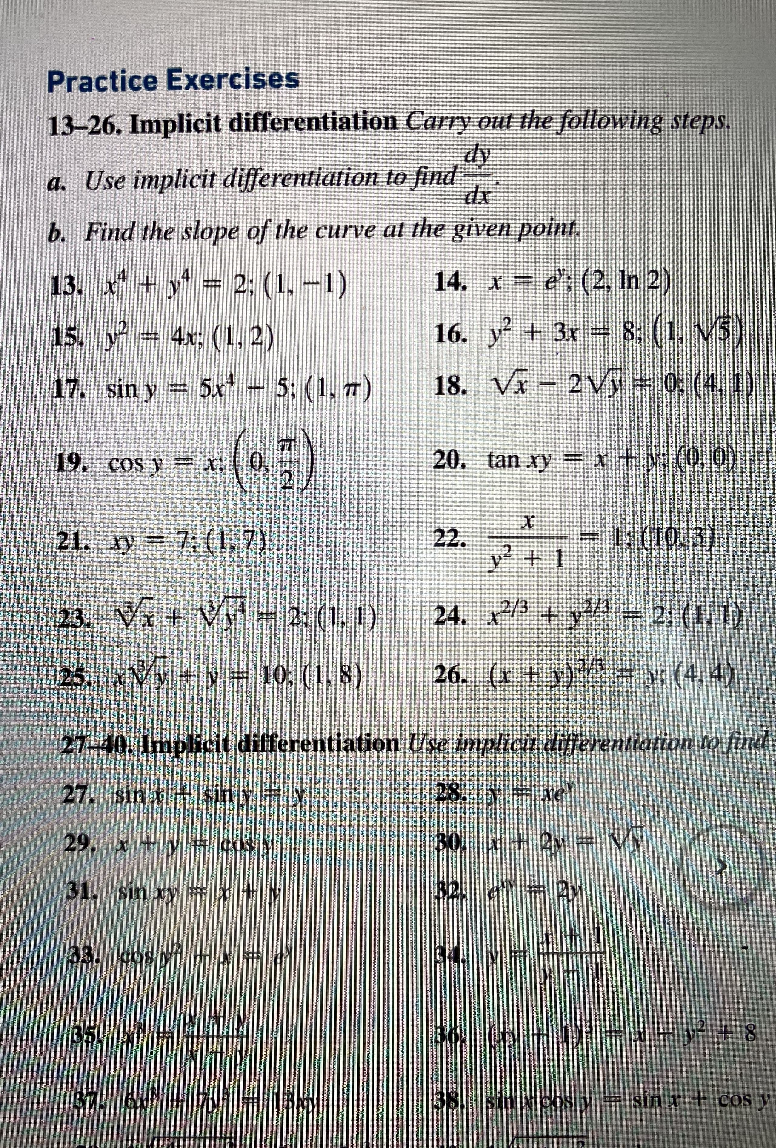 Practice Exercises
13-26. Implicit differentiation Carry out the following steps.
dy
a. Use implicit differentiation to find
dx
b. Find the slope of the curve at the given point.
13. x* + y = 2; (1, –1)
14. x = e'; (2, In 2)
15. y = 4x; (1, 2)
16. y + 3x = 8; (1, V5)
17. sin y = 5x - 5; (1, 7)
18. VI – 2Vý = 0; (4, 1)
TT
*(*)
TT
0,
19. cos y = X;
20. tan xy = x + y; (0. 0)
7; (1, 7)
22.
y² + 1
= 1; (10,3)
21. xy
23. Vx + Vy
= 2; (1, 1) 24. x2/3
+ y?/½ = 2; (1, 1)
25. xVy+ y = 10; (1, 8)
26. (x + y)/3 = y; (4, 4)
27-40. Implicit differentiation Use implicit differentiation to find
27. sin x + sin y = y
28. y xe'
29. x + y = cos y
30. x + 2y Vy
31. sin xy = x + y
32. e = 2y
33. cos y + x = e
34. V
x +y
35. x
36. (xy + 1)' = x – y²
+ 8
37. 6x +7y = 13xy
38. sin x cOs y sin x+ COS y
