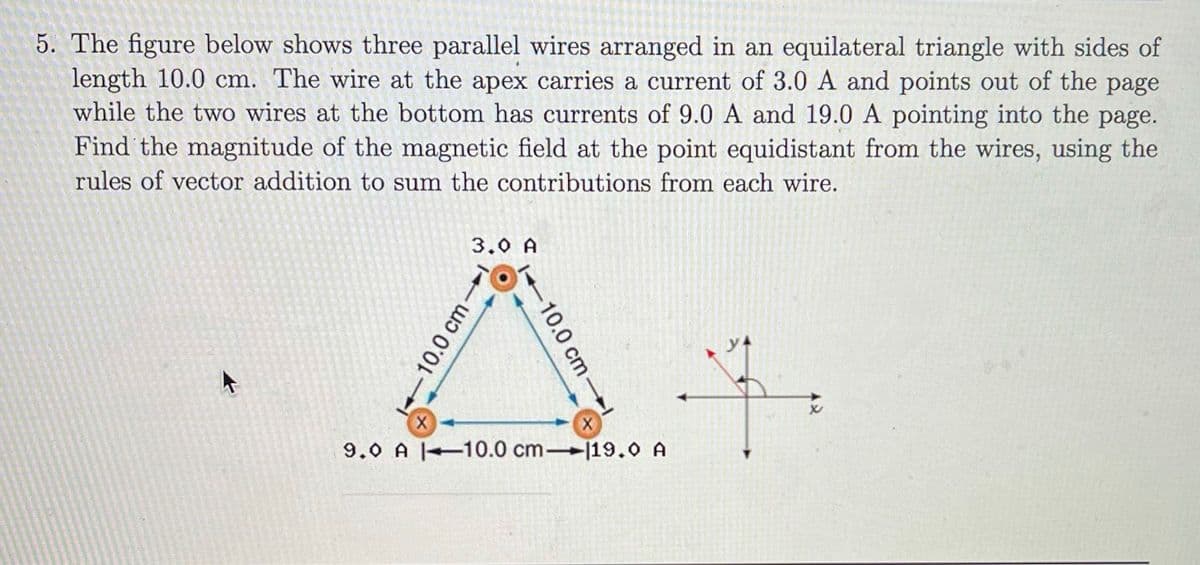 5. The figure below shows three parallel wires arranged in an equilateral triangle with sides of
length 10.0 cm. The wire at the apex carries a current of 3.0 A and points out of the page
while the two wires at the bottom has currents of 9.0 A and 19.0 A pointing into the page.
Find the magnitude of the magnetic field at the point equidistant from the wires, using the
rules of vector addition to sum the contributions from each wire.
3.0 A
9.0 A 10.0 cm 19.0 A
10.0 cm
-10.0 cm-

