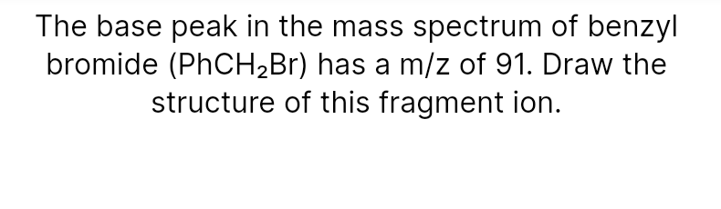 The base peak in the mass spectrum of benzyl
bromide (PHCH2B1) has a m/z of 91. Draw the
structure of this fragment ion.
