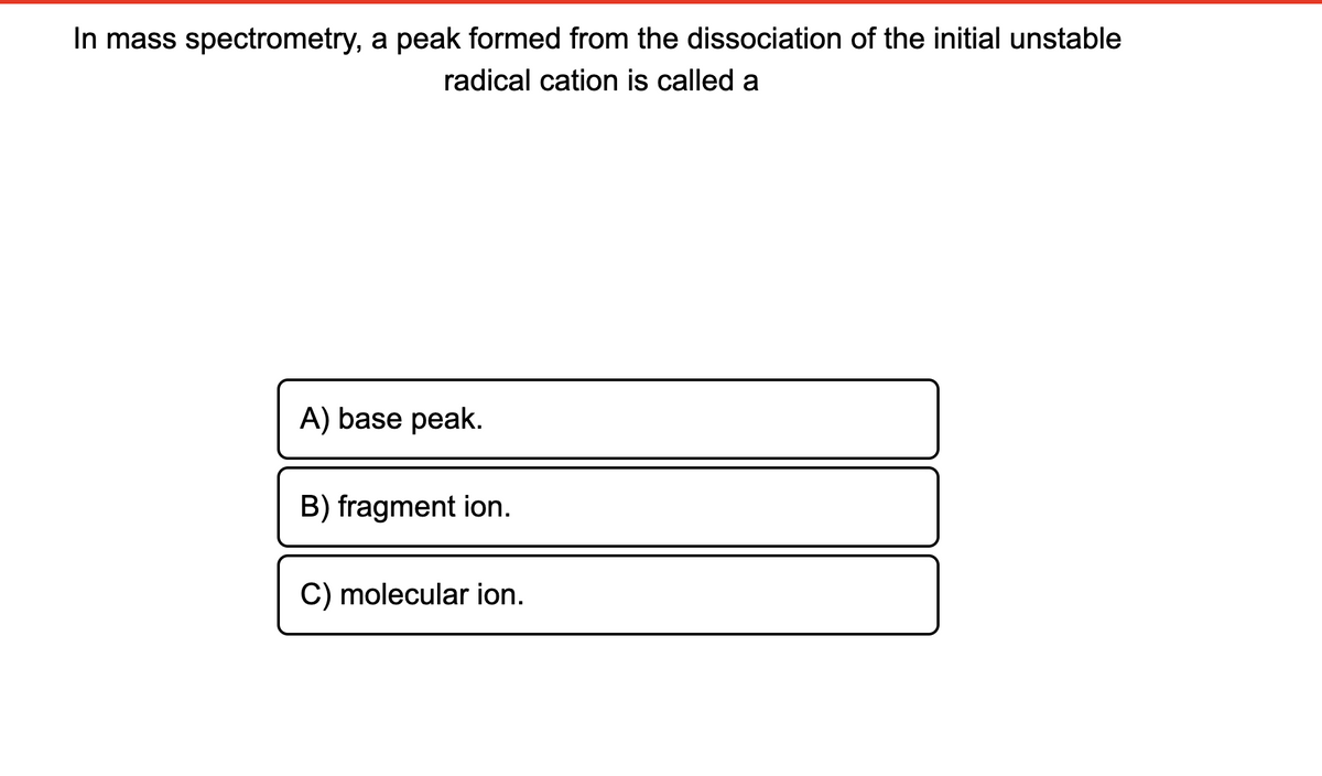In mass spectrometry, a peak formed from the dissociation of the initial unstable
radical cation is called a
A) base peak.
B) fragment ion.
C) molecular ion.
