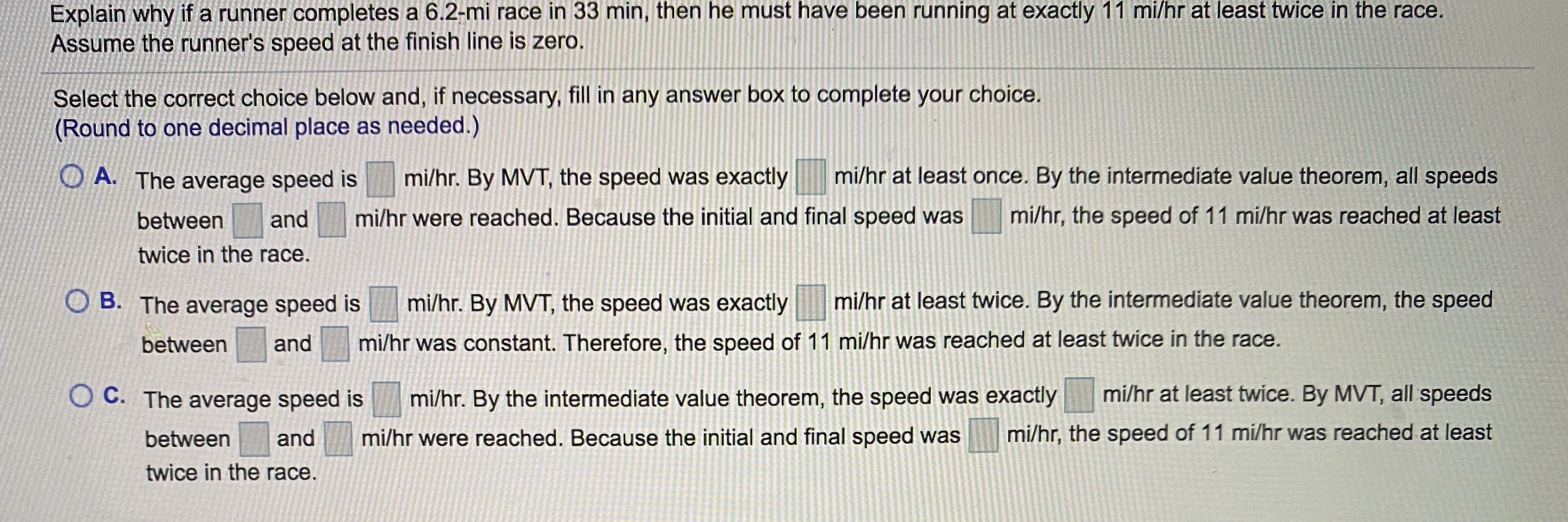 Explain why if a runner completes a 6.2-mi race in 33 min, then he must have been running at exactly 11 mi/hr at least twice in the race.
Assume the runner's speed at the finish line is zero.
Select the correct choice below and, if necessary, fill in any answer box to complete your choice.
(Round to one decimal place as needed.)
O A. The average speed is
mi/hr. By MVT, the speed was exactly
mi/hr at least once. By the intermediate value theorem, all speeds
between
and
mi/hr were reached. Because the initial and final speed was
mi/hr, the speed of 11 mi/hr was reached at least
twice in the race.
B. The average speed is
mi/hr. By MVT, the speed was exactly
mi/hr at least twice. By the intermediate value theorem, the speed
between
and
mi/hr was constant. Therefore, the speed of 11 mi/hr was reached at least twice in the race.
O C. The average speed is
mi/hr. By the intermediate value theorem, the speed was exactly
mi/hr at least twice. By MVT, all speeds
between
and
mi/hr were reached. Because the initial and final speed was
mi/hr, the speed of 11 mi/hr was reached at least
twice in the race.
