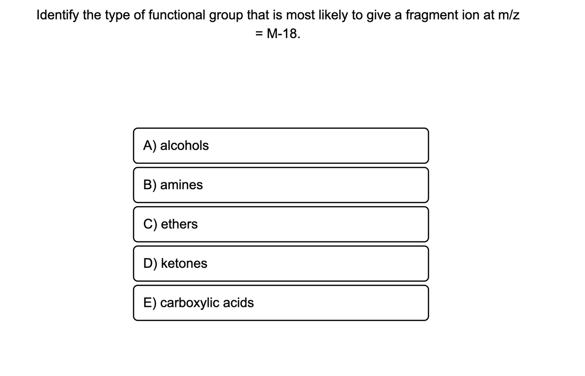 Identify the type of functional group that is most likely to give a fragment ion at m/z
= M-18.
A) alcohols
B) amines
C) ethers
D) ketones
E) carboxylic acids
