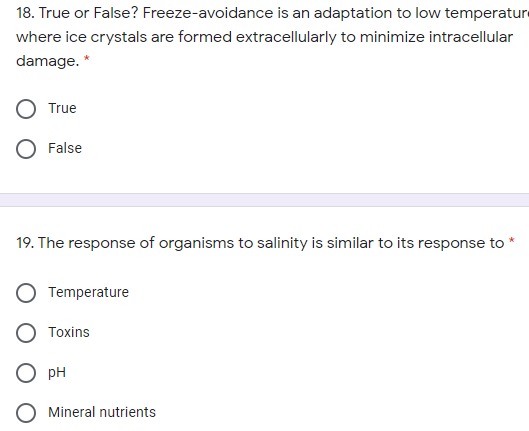 18. True or False? Freeze-avoidance is an adaptation to low temperature
where ice crystals are formed extracellularly to minimize intracellular
damage. *
True
False
19. The response of organisms to salinity is similar to its response to
Temperature
Toxins
pH
Mineral nutrients
