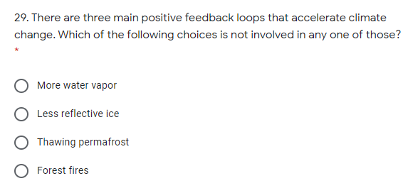 29. There are three main positive feedback loops that accelerate climate
change. Which of the following choices is not involved in any one of those?
More water vapor
Less reflective ice
Thawing permafrost
O Forest fires
