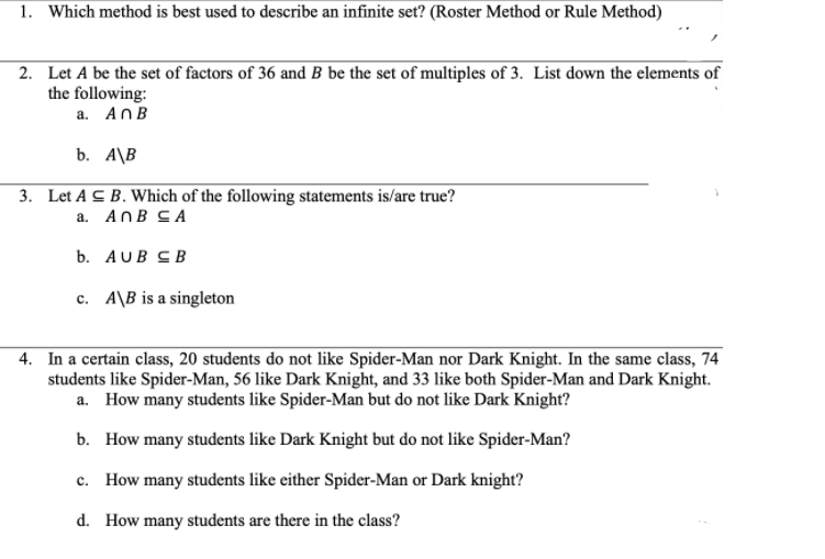 1. Which method is best used to describe an infinite set? (Roster Method or Rule Method)
2. Let A be the set of factors of 36 and B be the set of multiples of 3. List down the elements of
the following:
a. AnB
b. A\B
3. Let A C B. Which of the following statements is/are true?
a. AnB CA
b. AUB CB
c. A\B is a singleton
4. In a certain class, 20 students do not like Spider-Man nor Dark Knight. In the same class, 74
students like Spider-Man, 56 like Dark Knight, and 33 like both Spider-Man and Dark Knight.
a. How many students like Spider-Man but do not like Dark Knight?
b. How many students like Dark Knight but do not like Spider-Man?
c. How many students like either Spider-Man or Dark knight?
d. How many students are there in the class?
