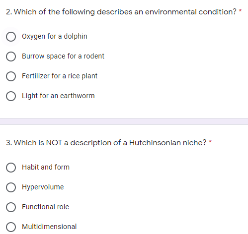 2. Which of the following describes an environmental condition? *
Oxygen for a dolphin
Burrow space for a rodent
Fertilizer for a rice plant
O Light for an earthworm
3. Which is NOTa description of a Hutchinsonian niche? *
Habit and form
Hypervolume
Functional role
O Multidimensional
