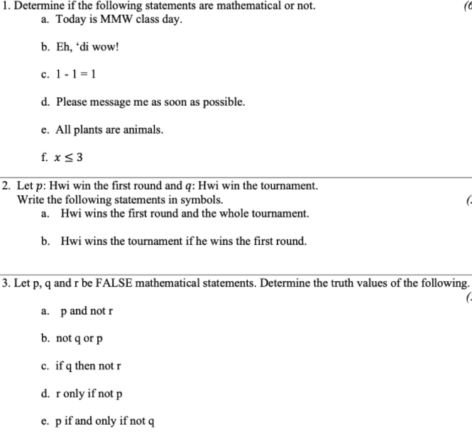 1. Determine if the following statements are mathematical or not.
a. Today is MMW class day.
b. Eh, "di wow!
c. 1 -1 =1
d. Please message me as soon as possible.
e. All plants are animals.
f. x<3
2. Let p: Hwi win the first round and q: Hwi win the tournament.
Write the following statements in symbols.
a. Hwi wins the first round and the whole tournament.
b. Hwi wins the tournament if he wins the first round.
3. Let p, q and r be FALSE mathematical statements. Determine the truth values of the following.
a. p and not r
b. not q or p
c. if q then not r
d. ronly if not p
e. pif and only if not q
