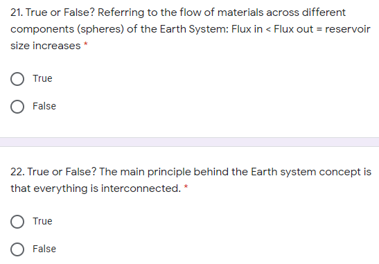 21. True or False? Referring to the flow of materials across different
components (spheres) of the Earth System: Flux in < Flux out = reservoir
size increases *
True
False
22. True or False? The main principle behind the Earth system concept is
that everything is interconnected. *
True
False

