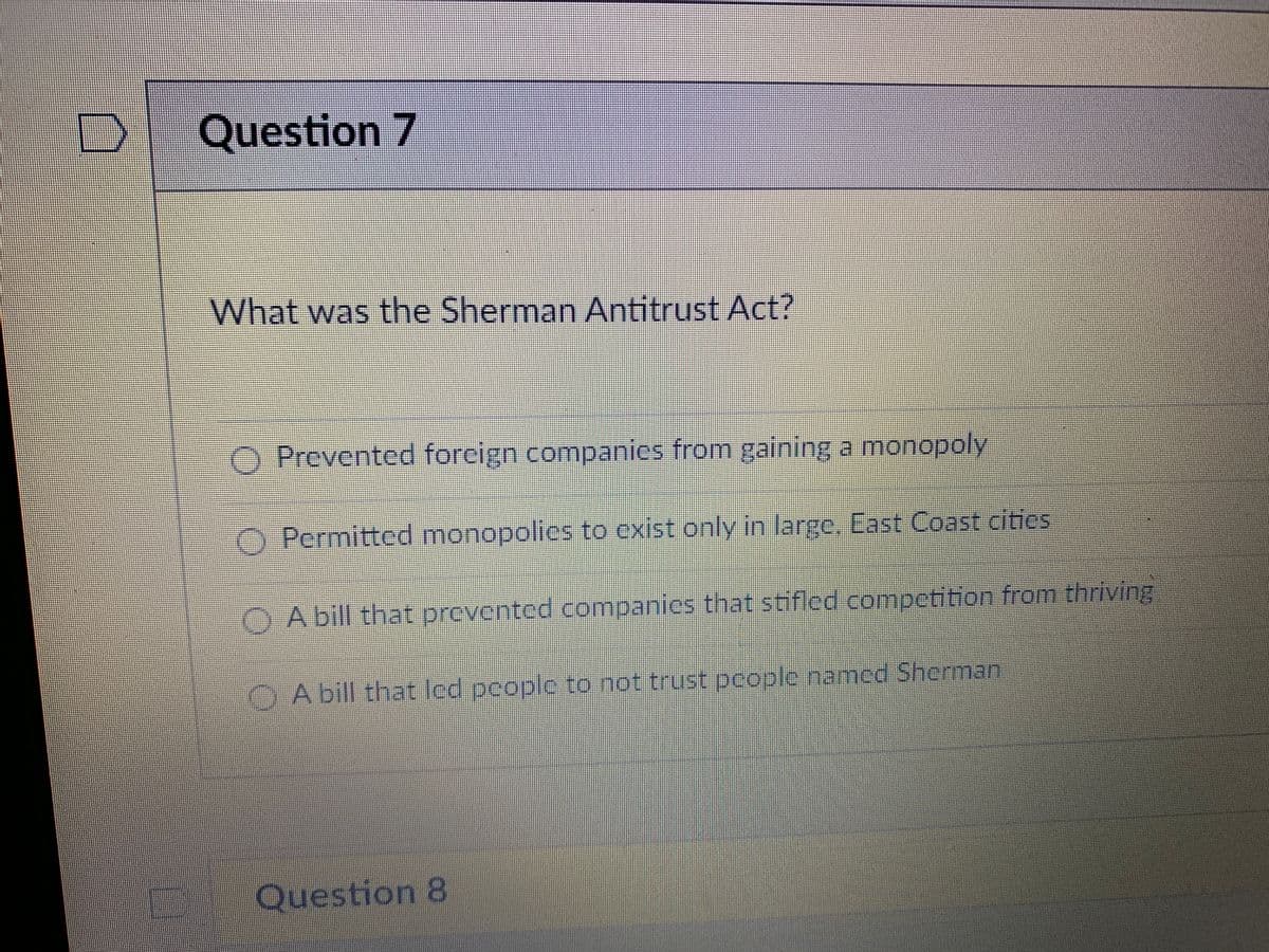 Question 7
What was the Sherman Antitrust Act?
O Prevented foreign companics from gaining a monopoly
Permitted monopolies to exist only in large. East Coast cities
DC
A bill that prevented companies that stifled competition from thriving
A bill that led people to not trust people named Sherman
Question 8