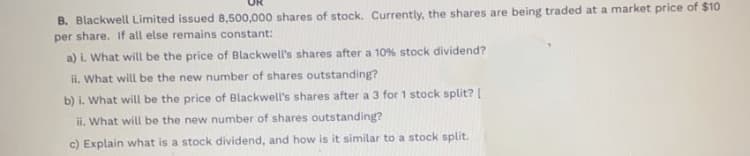 B. Blackwell Limited issued 8,500,000 shares of stock. Currently, the shares are being traded at a market price of $10
per share. If all else remains constant:
a) i. What will be the price of Blackwell's shares after a 10% stock dividend?
ii. What will be the new number of shares outstanding?
b) i. What will be the price of Blackwell's shares after a 3 for 1 stock split? [
ii. What will be the new number of shares outstanding?
c) Explain what is a stock dividend, and how is it similar to a stock split.