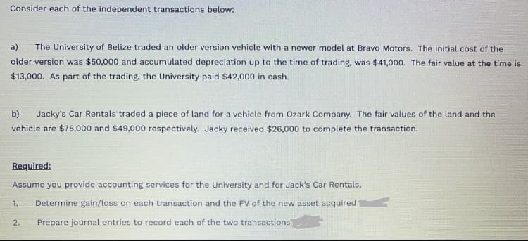 Consider each of the independent transactions below:
a)
The University of Belize traded an older version vehicle with a newer model at Bravo Motors. The initial cost of the
older version was $50,000 and accumulated depreciation up to the time of trading, was $41,000. The fair value at the time is
$13,000. As part of the trading, the University paid $42,000 in cash.
b)
Jacky's Car Rentals traded a piece of land for a vehicle from Ozark Company. The fair values of the land and the
vehicle are $75,000 and $49,000 respectively. Jacky received $26,000 to complete the transaction.
Required:
Assume you provide accounting services for the University and for Jack's Car Rentals,
1.
Determine gain/loss on each transaction and the FV of the new asset acquired
2.
Prepare journal entries to record each of the two transactions
