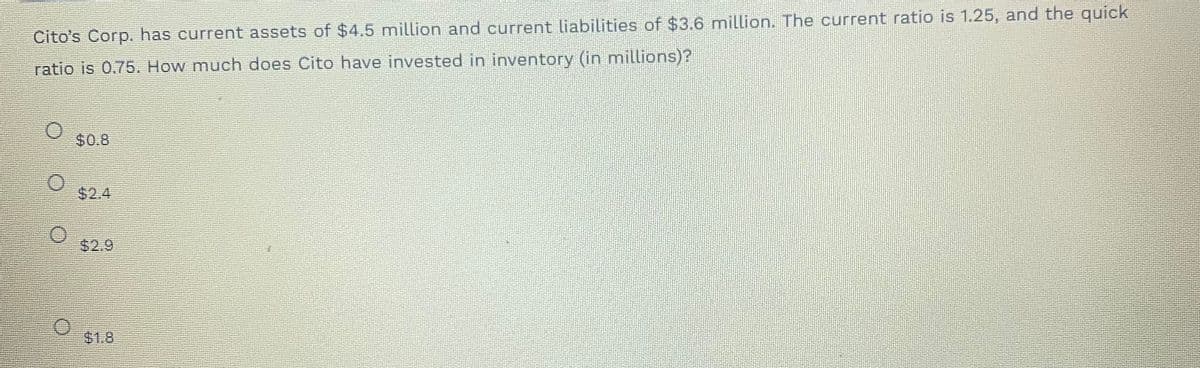 Cito's Corp. has current assets of $4.5 million and current liabilities of $3.6 million. The current ratio is 1.25, and the quick
ratio is 0.75. How much does Cito have invested in inventory (in millions)?
$0.8
$2.4
$2.9
$1.8
