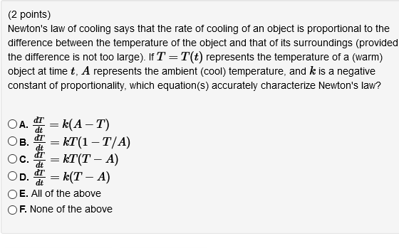 (2 points)
Newton's law of cooling says that the rate of cooling of an object is proportional to the
difference between the temperature of the object and that of its surroundings (provided
the difference is not too large). If T = T(t) represents the temperature of a (warm)
object at time t, A represents the ambient (cool) temperature, and k is a negative
constant of proportionality, which equation(s) accurately characterize Newton's law?
= k(A – T)
= KT(1 – T/A)
= KT(T – A)
= k(T – A)
OE. All of the above
OA.
-
OD.
dt
OF. None of the above
