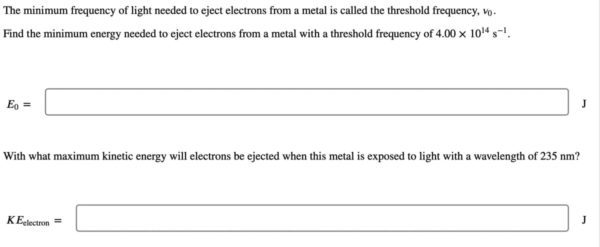 The minimum frequency of light needed to eject electrons from a metal is called the threshold frequency, vo.
Find the minimum energy needed to eject electrons from a metal with a threshold frequency of 4.00 x 1014
s-1.
E, =
J
With what maximum kinetic energy will electrons be ejected when this metal is exposed to light with a wavelength of 235 nm?
KEelectron =
J
