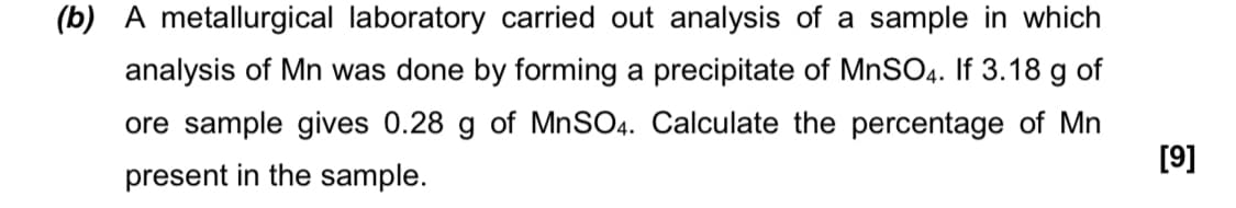 (b) A metallurgical laboratory carried out analysis of a sample in which
analysis of Mn was done by forming a precipitate of MNSO4. If 3.18 g of
ore sample gives 0.28 g of MnSO4. Calculate the percentage of Mn
[9]
present in the sample.
