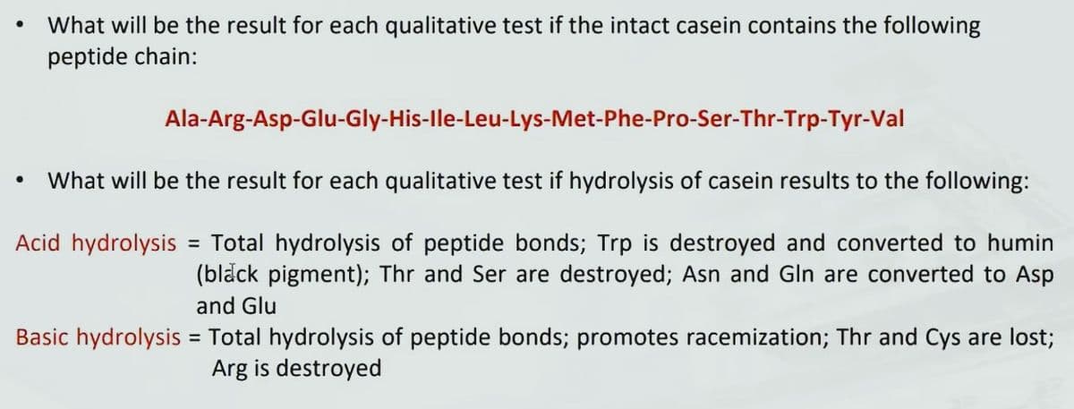 What will be the result for each qualitative test if the intact casein contains the following
peptide chain:
Ala-Arg-Asp-Glu-Gly-His-Ile-Leu-Lys-Met-Phe-Pro-Ser-Thr-Trp-Tyr-Val
What will be the result for each qualitative test if hydrolysis of casein results to the following:
Acid hydrolysis = Total hydrolysis of peptide bonds; Trp is destroyed and converted to humin
(black pigment); Thr and Ser are destroyed; Asn and Gln are converted to Asp
and Glu
Basic hydrolysis = Total hydrolysis of peptide bonds; promotes racemization; Thr and Cys are lost;
Arg is destroyed