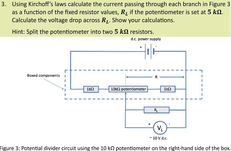 3. Using Kirchoff's laws calculate the current passing through each branch in Figure 3
as a function of the fixed resistor values, R if the potentiometer is set at 5 kn.
Calculate the voltage drop across RL. Show your calculations.
Hint: Split the potentiometer into two 5 k
resistors.
d.c. power supply
+
Boxed components I
1ΚΩ
10kΩ potentiometer
R
R₁
1ΚΩ
V₁
~ 10 V d.c.
Figure 3: Potential divider circuit using the 10 k potentiometer on the right-hand side of the box.
