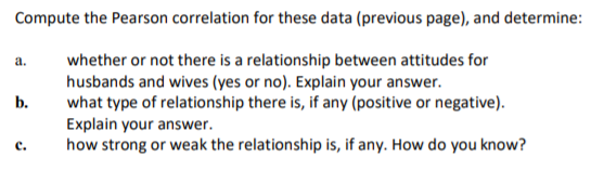 Compute the Pearson correlation for these data (previous page), and determine:
whether or not there is a relationship between attitudes for
husbands and wives (yes or no). Explain your answer.
what type of relationship there is, if any (positive or negative).
Explain your answer.
how strong or weak the relationship is, if any. How do you know?
a.
b.
с.
