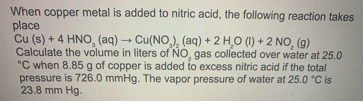 When copper metal is added to nitric acid, the following reaction takes
place
Cu (s) + 4 HNO, (aq) → Cu(NO,), (aq) + 2 H,0 (1) + 2 NO, (g)
Calculate the volume in liters of NO, gas collected over water at 25.0
°C when 8.85 g of copper is added to excess nitric acid if the total
pressure is 726.0 mmHg. The vapor pressure of water at 25.0 °C is
23.8 mm Hg.
