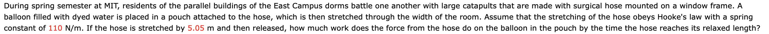 During spring semester at MIT, residents of the parallel buildings of the East Campus dorms battle one another with large catapults that are made with surgical hose mounted on a window frame. A
balloon filled with dyed water is placed in a pouch attached to the hose, which is then stretched through the width of the room. Assume that the stretching of the hose obeys Hooke's law with a spring
constant of 110 N/m. If the hose is stretched by 5.05 m and then released, how much work does the force from the hose do on the balloon in the pouch by the time the hose reaches its relaxed length?
