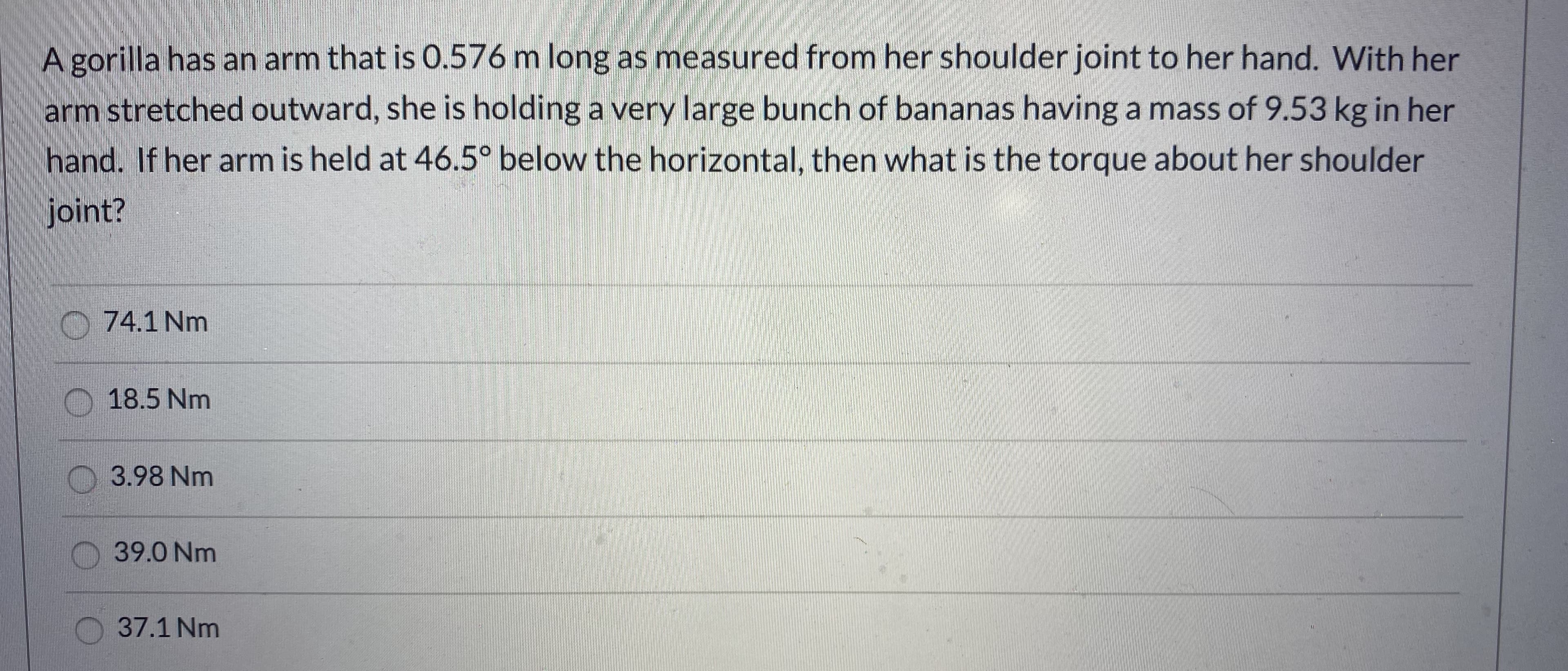 A gorilla has an arm that is 0.576 m long as measured from her shoulder joint to her hand. With her
arm stretched outward, she is holding a very large bunch of bananas having a mass of 9.53 kg in her
hand. If her arm is held at 46.5° below the horizontal, then what is the torque about her shoulder
joint?
