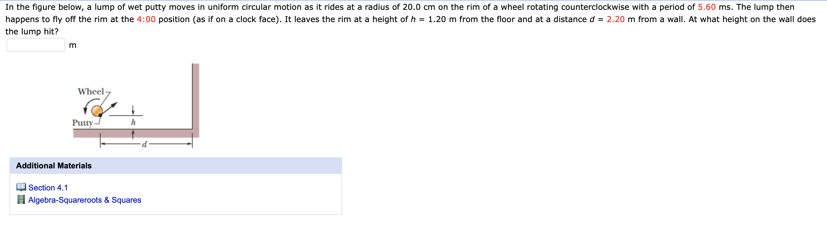 In the figure below, a lump of wet putty moves in uniform circular motion as it rides at a radius of 20.0 cm on the rim of a wheel rotating counterclockwise with a period of 5.60 ms. The lump then
happens to fly off the rim at the 4:00 position (as if on a clock face). It leaves the rim at a height of h = 1.20 m from the floor and at a distance d = 2.20 m from a wall. At what height on the wall does
the lump hit?
m
Wheel-
Putty-
Additional Materials
Section 4.1
Algebra-Squareroots & Squares
