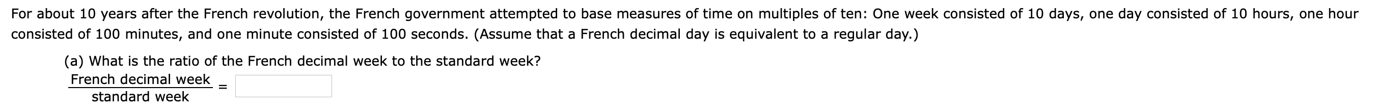 For about 10 years after the French revolution, the French government attempted to base measures of time on multiples of ten: One week consisted of 10 days, one day consisted of 10 hours, one hour
consisted of 100 minutes, and one minute consisted of 100 seconds. (Assume that a French decimal day is equivalent to a regular day.)
(a) What is the ratio of the French decimal week to the standard week?
French decimal week
%|
standard week
