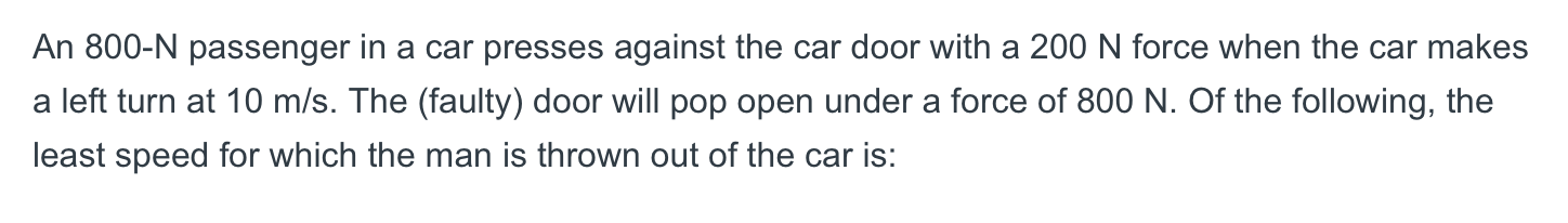 An 800-N passenger in a car presses against the car door with a 200 N force when the car makes
a left turn at 10 m/s. The (faulty) door will pop open under a force of 800 N. Of the following, the
least speed for which the man is thrown out of the car is:
