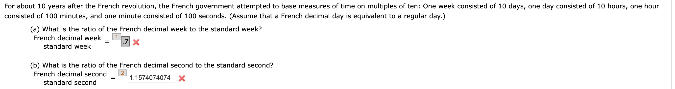 For about 10 years after the French revolution, the French government attempted to base measures of time on multiples of ten: One week consisted of 10 days, one day consisted of 10 hours, one hour
consisted of 100 minutes, and one minute consisted of 100 seconds. (Assume that a French decimal day is equivalent to a regular day.)
(a) What is the ratio of the French decimal week to the standard week?
French decimal week
.7 X
standard week
(b) What is the ratio of the French decimal second to the standard second?
2
1.1574074074 X
French decimal second
%D
standard second

