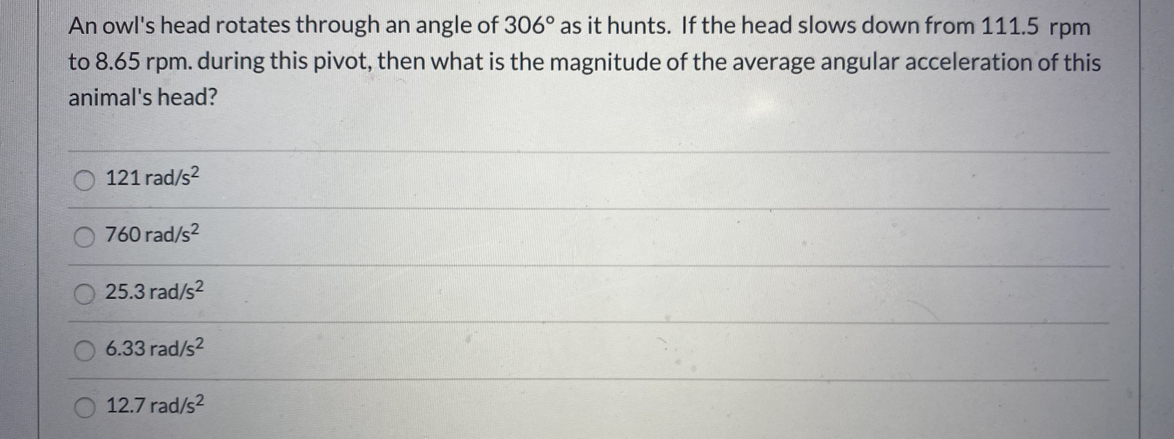 An owl's head rotates through an angle of 306° as it hunts. If the head slows down from 111.5 rpm
to 8.65 rpm. during this pivot, then what is the magnitude of the average angular acceleration of this
animal's head?
O 121 rad/s2
O 760 rad/s?
O 25.3 rad/s2
6.33 rad/s2
