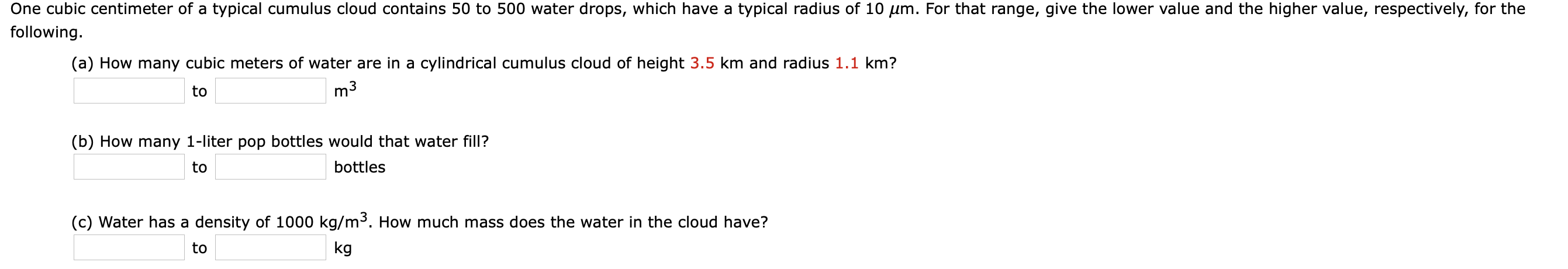One cubic centimeter of a typical cumulus cloud contains 50 to 500 water drops, which have a typical radius of 10 µm. For that range, give the lower value and the higher value, respectively, for the
following.
(a) How many cubic meters of water are in a cylindrical cumulus cloud of height 3.5 km and radius 1.1 km?
to
m3
(b) How many 1-liter pop bottles would that water fill?
bottles
to
(c) Water has a density of 1000 kg/m3. How much mass does the water in the cloud have?
kg
to
