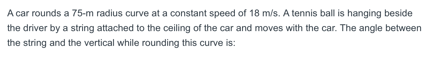 A car rounds a 75-m radius curve at a constant speed of 18 m/s. A tennis ball is hanging beside
the driver by a string attached to the ceiling of the car and moves with the car. The angle between
the string and the vertical while rounding this curve is:
