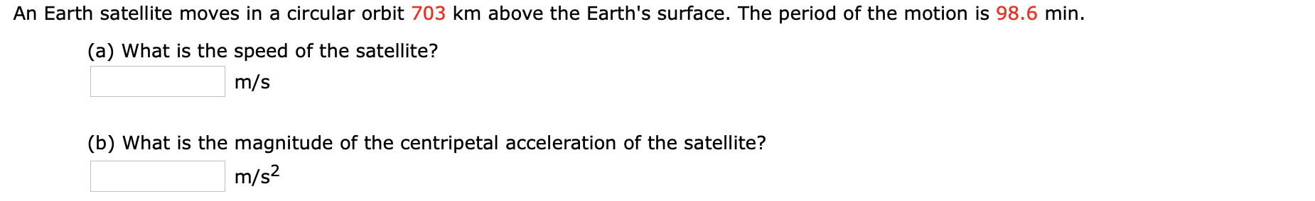 An Earth satellite moves in a circular orbit 703 km above the Earth's surface. The period of the motion is 98.6 min.
(a) What is the speed of the satellite?
m/s
(b) What is the magnitude of the centripetal acceleration of the satellite?
m/s2
