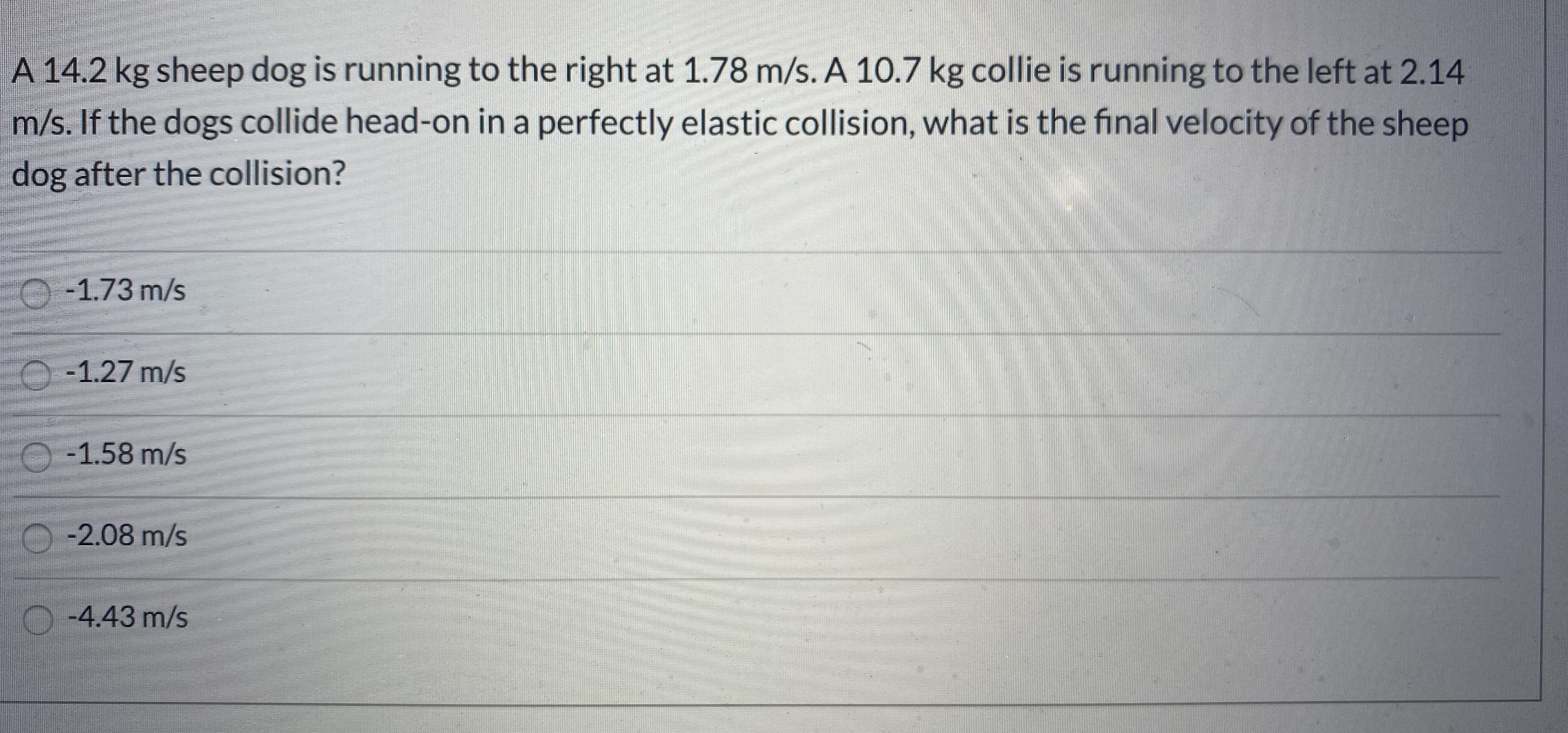 A 14.2 kg sheep dog is running to the right at 1.78 m/s. A 10.7 kg collie is running to the left at 2.14
m/s. If the dogs collide head-on in a perfectly elastic collision, what is the final velocity of the sheep
dog after the collision?
