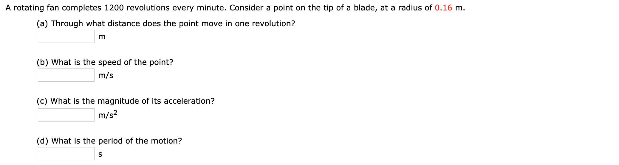 A rotating fan completes 1200 revolutions every minute. Consider a point on the tip of a blade, at a radius of 0.16 m.
(a) Through what distance does the point move in one revolution?
m
(b) What is the speed of the point?
m/s
(c) What is the magnitude of its acceleration?
m/s?
(d) What is the period of the motion?
