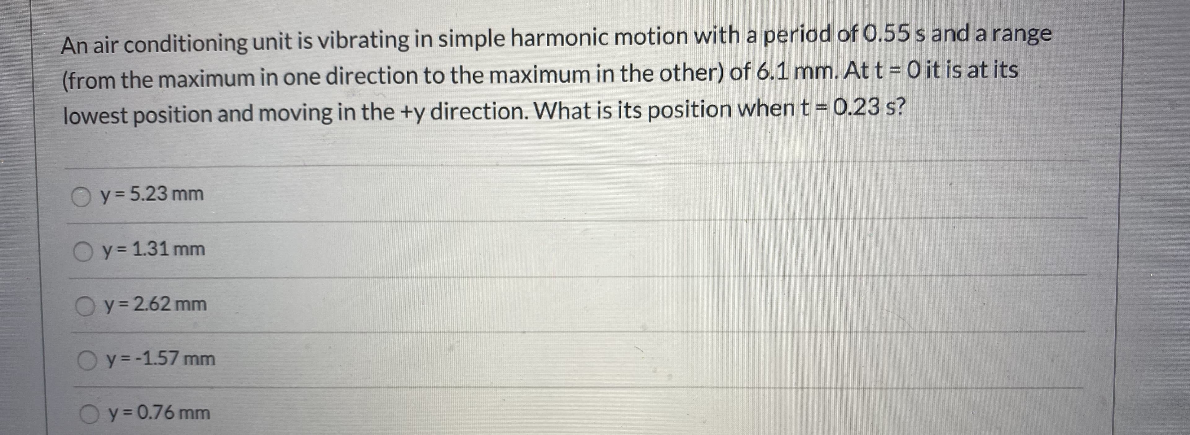 An air conditioning unit is vibrating in simple harmonic motion with a period of 0.55 s and a range
(from the maximum in one direction to the maximum in the other) of 6.1 mm. Att= 0 it is at its
lowest position and moving in the +y direction. What is its position when t = 0.23 s?
