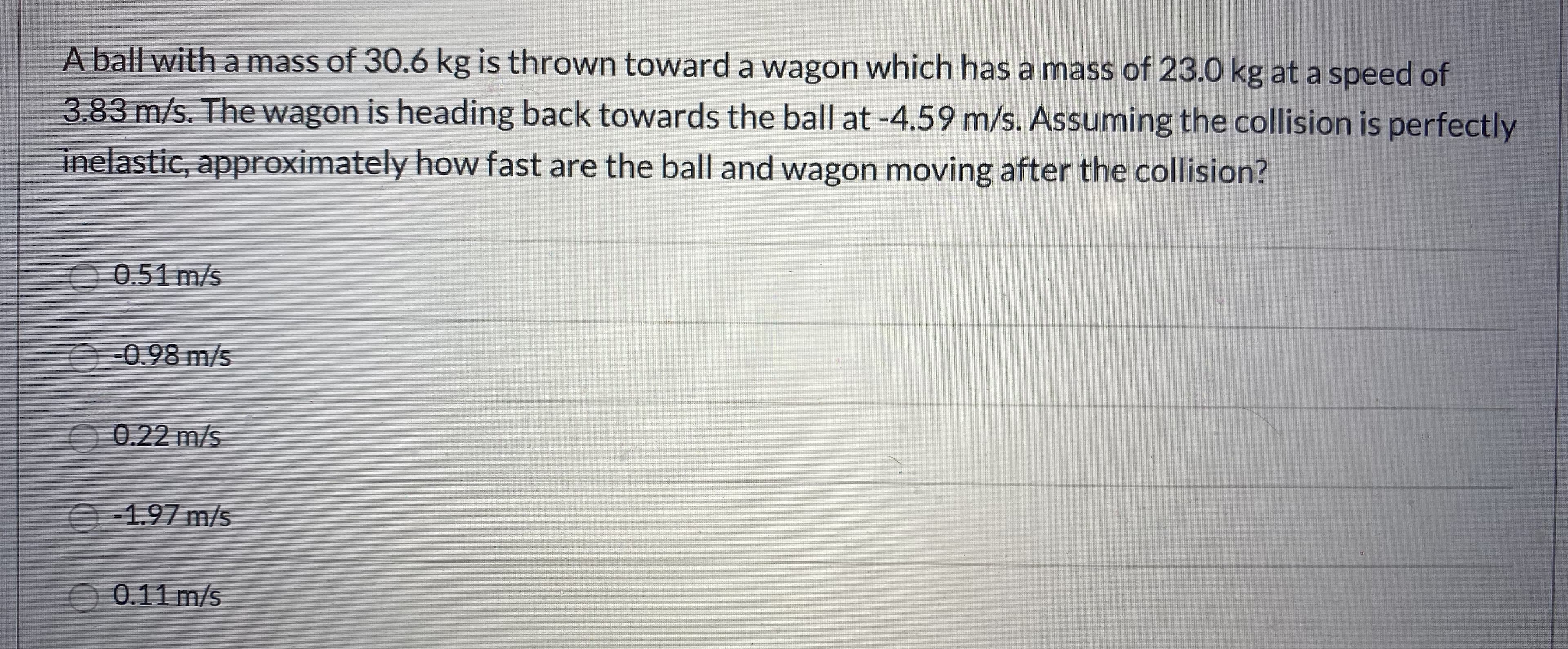 A ball with a mass of 30.6 kg is thrown toward a wagon which has a mass of 23.0 kg at a speed of
3.83 m/s. The wagon is heading back towards the ball at -4.59 m/s. Assuming the collision is perfectly
