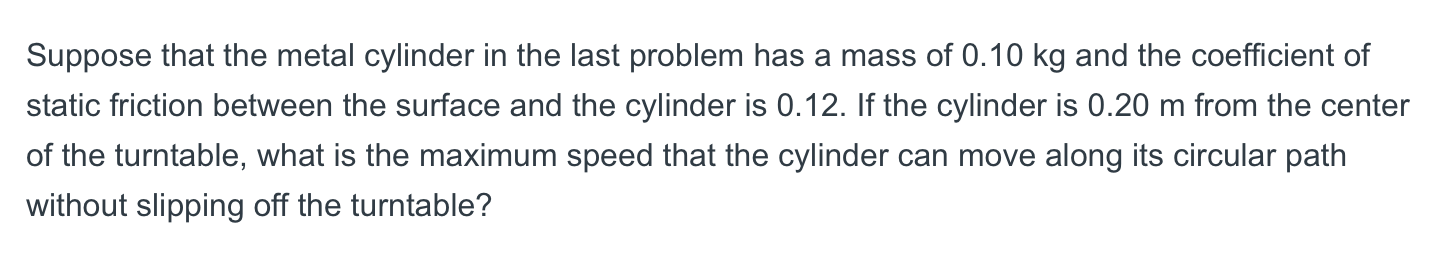 Suppose that the metal cylinder in the last problem has a mass of 0.10 kg and the coefficient of
static friction between the surface and the cylinder is 0.12. If the cylinder is 0.20 m from the center
of the turntable, what is the maximum speed that the cylinder can move along its circular path
without slipping off the turntable?
