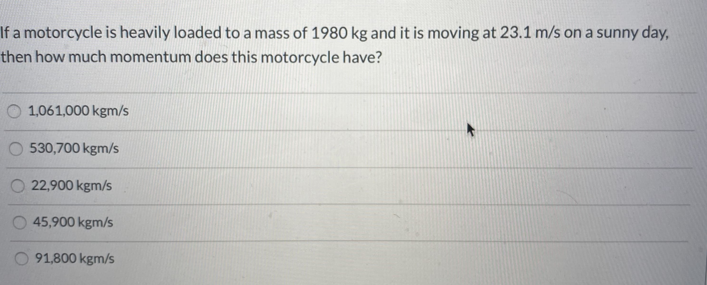 If a motorcycle is heavily loaded to a mass of 1980 kg and it is moving at 23.1 m/s on a sunny day,
then how much momentum does this motorcycle have?
