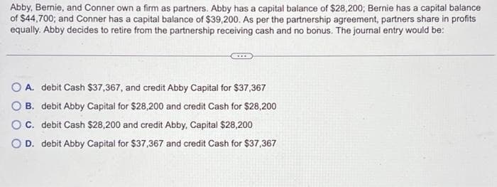 Abby, Bernie, and Conner own a firm as partners. Abby has a capital balance of $28,200; Bernie has a capital balance
of $44,700; and Conner has a capital balance of $39,200. As per the partnership agreement, partners share in profits
equally. Abby decides to retire from the partnership receiving cash and no bonus. The journal entry would be:
OA. debit Cash $37,367, and credit Abby Capital for $37,367
OB. debit Abby Capital for $28,200 and credit Cash for $28,200
O C. debit Cash $28,200 and credit Abby, Capital $28,200
O D. debit Abby Capital for $37,367 and credit Cash for $37,367