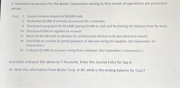 9. Selected transactions for the Basler Corporation during its first month of operations are presented
below:
Sept. 1 Issued common shares for $20,000 cash.
2 Performed $9,000 of services on account for a customer.
4 Purchased equipment for $12,000, paying $5,000 in cash and borrowing the balance from the bank.
10 Purchased $500 of supplies on account.
25 Received $4,500 cash in advance for architectural services to be provided next month.
30
Paid $300 on account in partial payment of amount owing for supplies. (See September 10
transaction.)
30 Collected $5,000 on account owing from customer. (See September 2 transaction.)
Journalize and post the above to T-Accounts. Enter the Journal Entry for Sep 4.
10. With the information from Basler Corp. in #9, what is the ending balance for Cash?