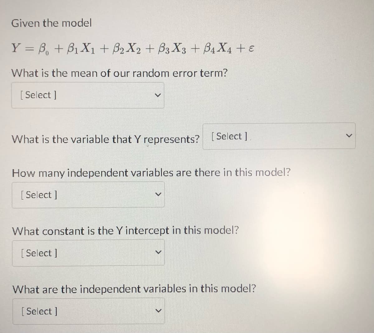 Given the model
Y = B + B₁X1 + B2X2 + B3X3 + B4X4 + E
What is the mean of our random error term?
[Select]
What is the variable that Y represents? [Select]
How many independent variables are there in this model?
[Select]
What constant is the Y intercept in this model?
[Select]
What are the independent variables in this model?
[Select]