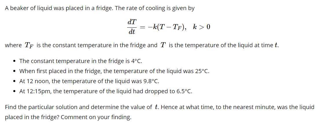 A beaker of liquid was placed in a fridge. The rate of cooling is given by
dT
— k(Т — Тр), k> 0
dt
where TF is the constant temperature in the fridge and T is the temperature of the liquid at time t.
• The constant temperature in the fridge is 4°C.
• When first placed in the fridge, the temperature of the liquid was 25°C.
• At 12 noon, the temperature of the liquid was 9.8°C.
• At 12:15pm, the temperature of the liquid had dropped to 6.5°C.
Find the particular solution and determine the value of t. Hence at what time, to the nearest minute, was the liquid
placed in the fridge? Comment on your finding.
