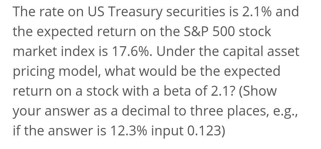 The rate on US Treasury securities is 2.1% and
the expected return on the S&P 500 stock
market index is 17.6%. Under the capital asset
pricing model, what would be the expected
return on a stock with a beta of 2.1? (Show
your answer as a decimal to three places, e.g.,
if the answer is 12.3% input 0.123)
