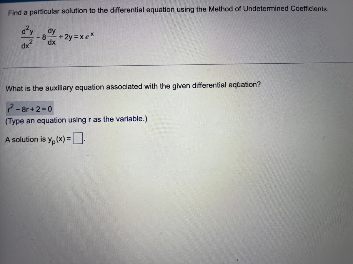 Find a particular solution to the differential equation using the Method of Undetermined Coefficients.
d²y
dx²
-8- +2y=xex
dy
dx
What is the auxiliary equation associated with the given differential equation?
2-8r+2=0
(Type an equation using r as the variable.)
A solution is y(x) =