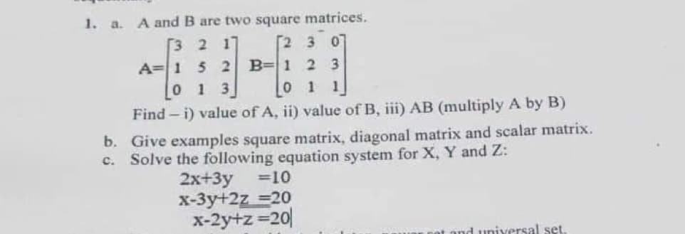 1. a.
A and B are two square matrices.
[3 2 17
[2 3
A=1 5 2
0 1
B=1 2 3
3.
0 1
Find – i) value of A, ii) value of B, iii) AB (multiply A by B)
b. Give examples square matrix, diagonal matrix and scalar matrix.
c. Solve the following equation system for X, Y and Z:
=10
2x+3y
x-3y+2z =20
x-2y+z =20|
t and universal set.
