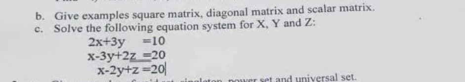 b. Give examples square matrix, diagonal matrix and scalar matrix.
Solve the following equation system for X, Y and Z:
2x+3y
x-3y+2z =20
x-2y+z 20
=10
nower set and universal set.
etor
