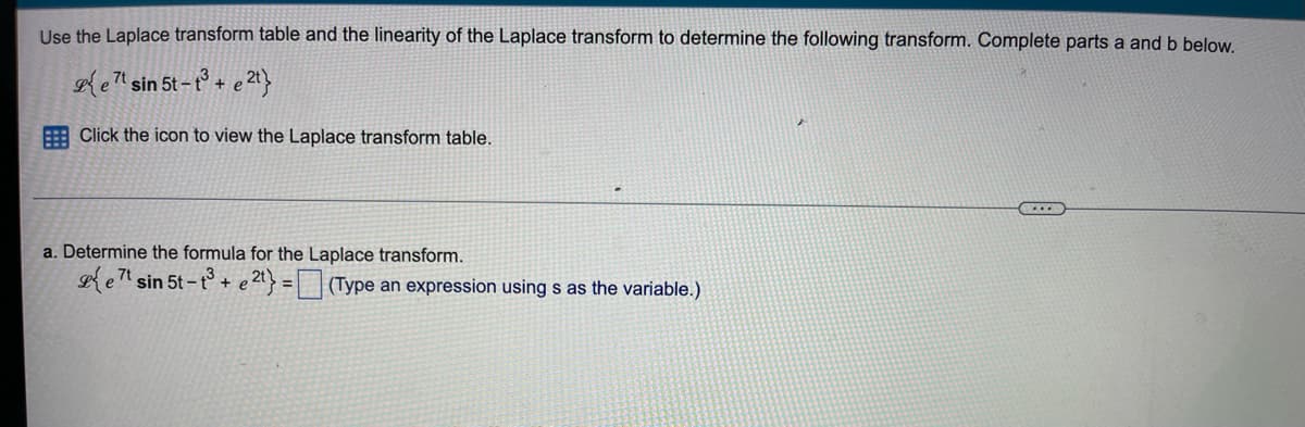 Use the Laplace transform table and the linearity of the Laplace transform to determine the following transform. Complete parts a and b below.
et sin 5t-t³ + e 2t}
Click the icon to view the Laplace transform table.
a. Determine the formula for the Laplace transform.
et sin 5t-t3 + e 2t) = (Type an expression using s as the variable.)
...