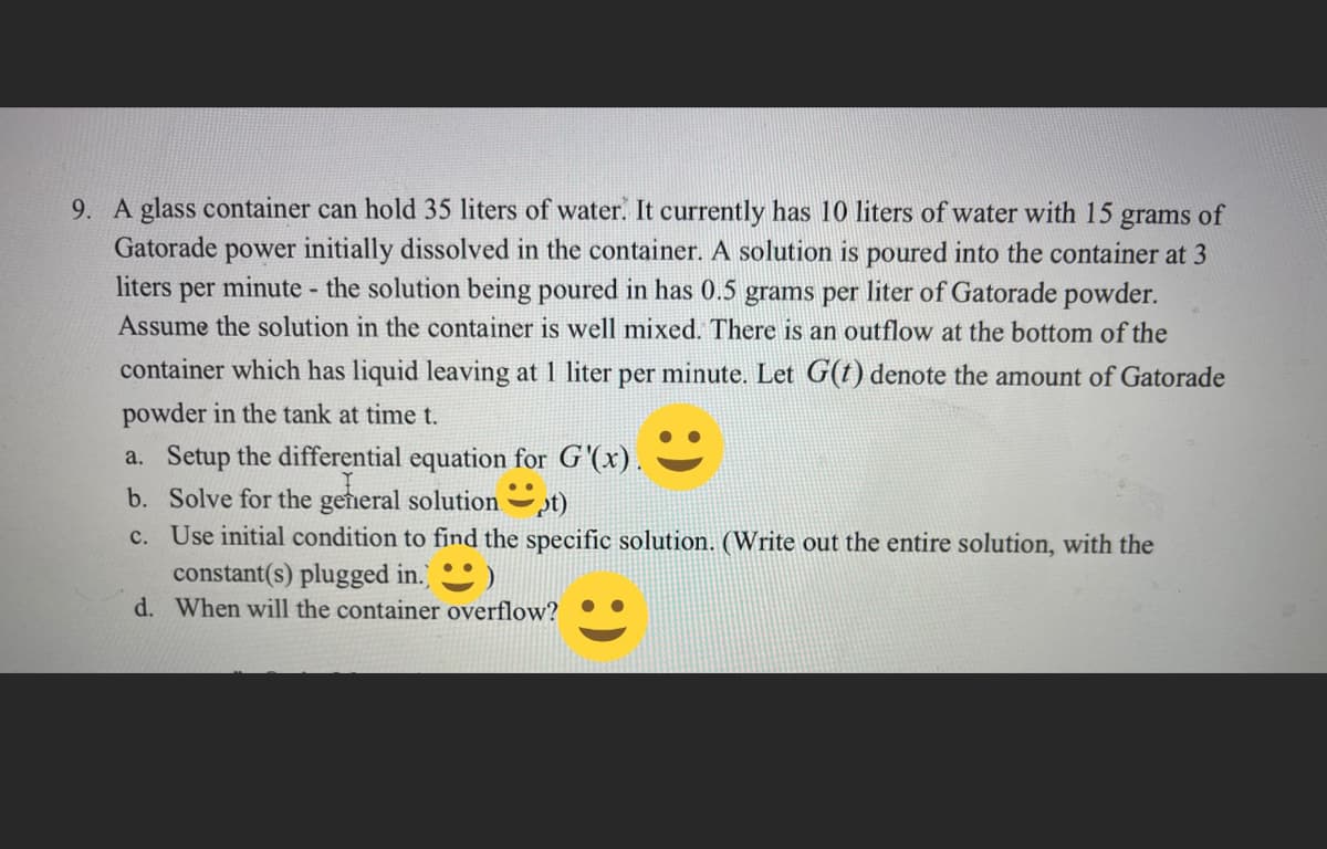 9. A glass container can hold 35 liters of water. It currently has 10 liters of water with 15 grams of
Gatorade power initially dissolved in the container. A solution is poured into the container at 3
liters per minute - the solution being poured in has 0.5 grams per liter of Gatorade powder.
Assume the solution in the container is well mixed. There is an outflow at the bottom of the
container which has liquid leaving at 1 liter per minute. Let G(t) denote the amount of Gatorade
powder in the tank at time t.
a. Setup the differential equation for G'(x).
b. Solve for the general solutiont)
c. Use initial condition to find the specific solution. (Write out the entire solution, with the
constant(s) plugged in.)
)
d. When will the container overflow?