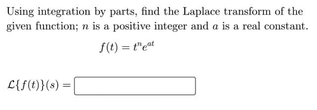 Using integration by parts, find the Laplace transform of the
given function; n is a positive integer and a is a real constant.
f(t) = t"eat
L{f(t)}(s)
